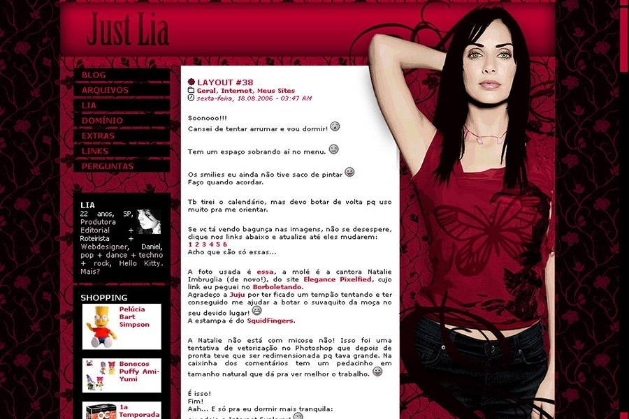 (No ar em 18/08/06) Comentários: Não era a minha intenção que fosse outro layout com a Natalie Imbruglia. Fiquei um tempo tentando fazer um layout com foto das meninas do The Veronicas mas não deu certo. Então resolvi primeiro procurar a foto ideal e depois tentar encaixá-la no layout. Essa da Natalie não só é linda, mas tava com uma qualidade ótima. Então vetorizei e depois fui criar o layout a partir da arte. =D Esse html deu MUITO trabalho, ficou mega porquinho mas vai ficar assim mesmo pq ele tá pelo menos “encaixando”. -_- É ruim qdo se tem muito trabalho pra montar o layout, pq quando você finalmente acaba já tá enjoada do design! XD